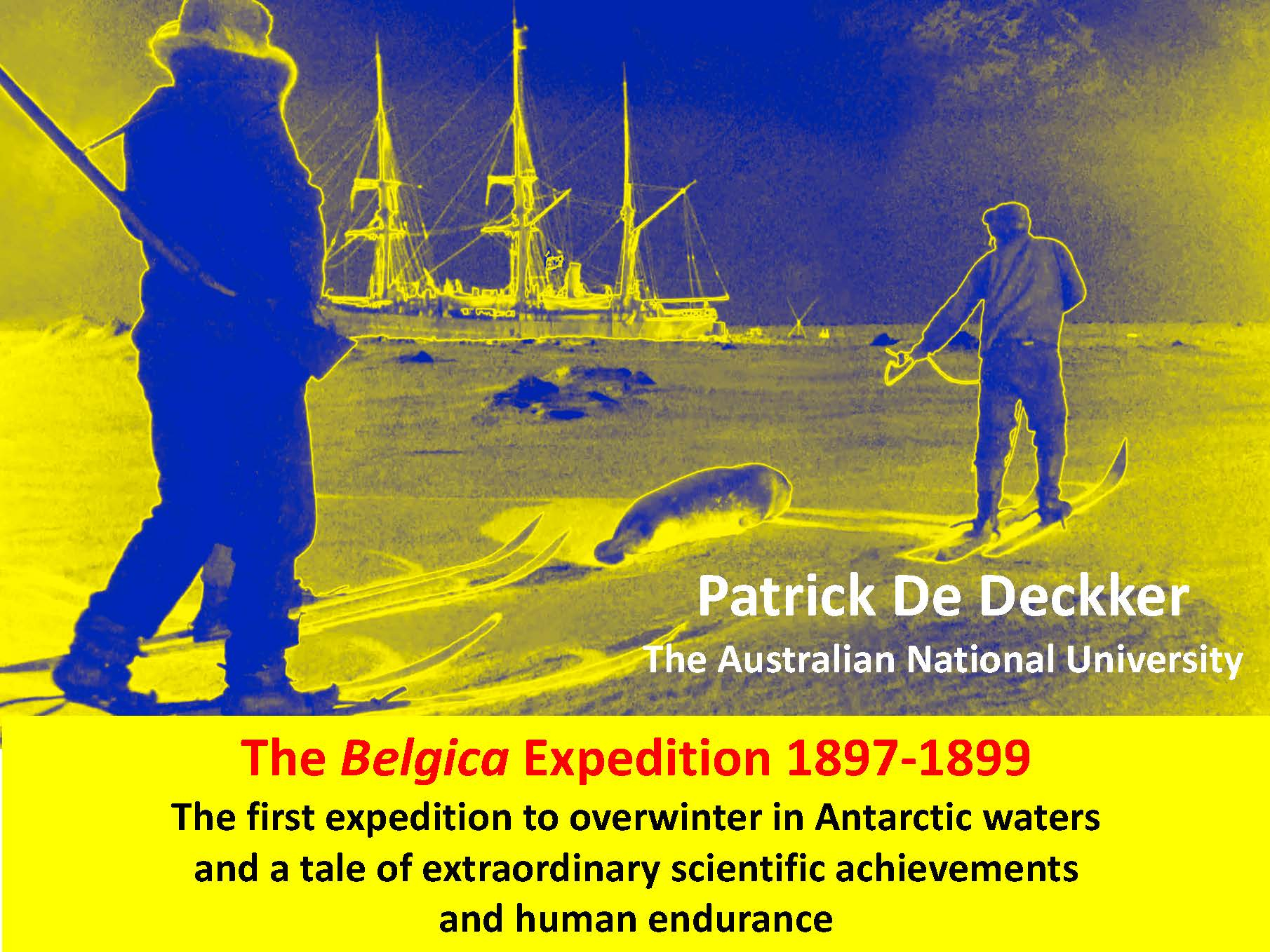 Dr Patrick De Deckker, The Belgica 1897-1899 Expedition that first overwintered in Antarctic waters, a tale of extraordinary scientific achievements and of human edurance.